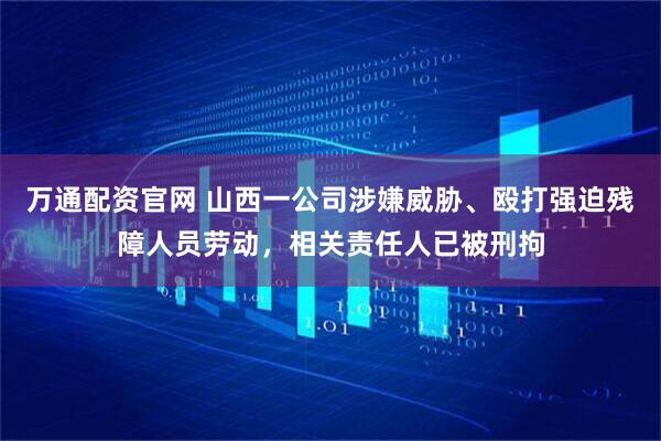 万通配资官网 山西一公司涉嫌威胁、殴打强迫残障人员劳动，相关责任人已被刑拘