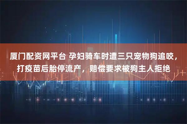 厦门配资网平台 孕妇骑车时遭三只宠物狗追咬，打疫苗后胎停流产，赔偿要求被狗主人拒绝