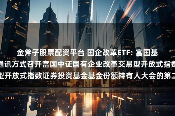 金斧子股票配资平台 国企改革ETF: 富国基金管理有限公司关于以通讯方式召开富国中证国有企业改革交易型开放式指数证券投资基金基金份额持有人大会的第二次提示性公告