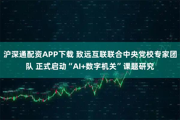 沪深通配资APP下载 致远互联联合中央党校专家团队 正式启动“AI+数字机关”课题研究