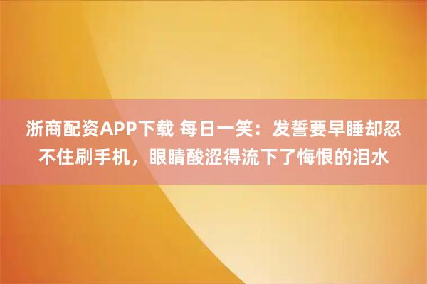 浙商配资APP下载 每日一笑：发誓要早睡却忍不住刷手机，眼睛酸涩得流下了悔恨的泪水