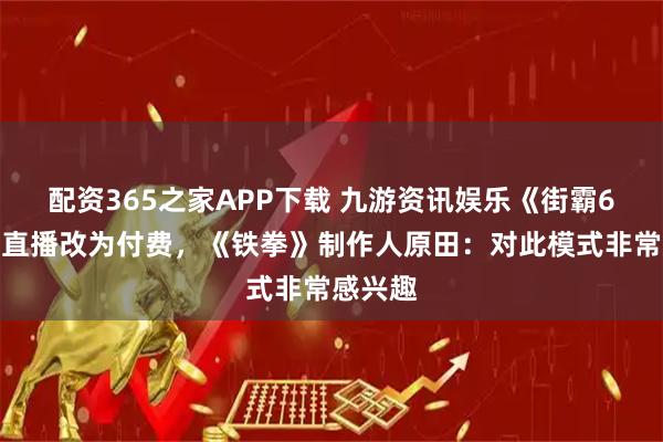配资365之家APP下载 九游资讯娱乐《街霸6》赛事直播改为付费，《铁拳》制作人原田：对此模式非常感兴趣