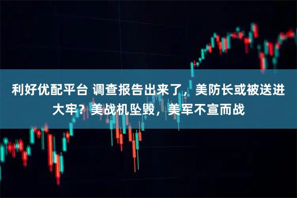 利好优配平台 调查报告出来了，美防长或被送进大牢？美战机坠毁，美军不宣而战