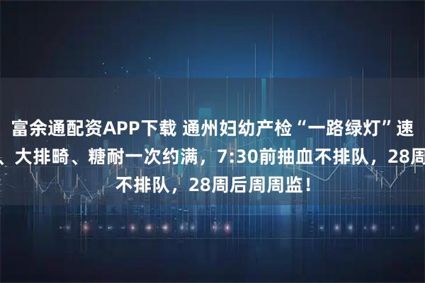 富余通配资APP下载 通州妇幼产检“一路绿灯”速通表：NT、大排畸、糖耐一次约满，7:30前抽血不排队，28周后周周监！