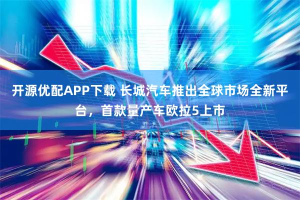 开源优配APP下载 长城汽车推出全球市场全新平台，首款量产车欧拉5上市
