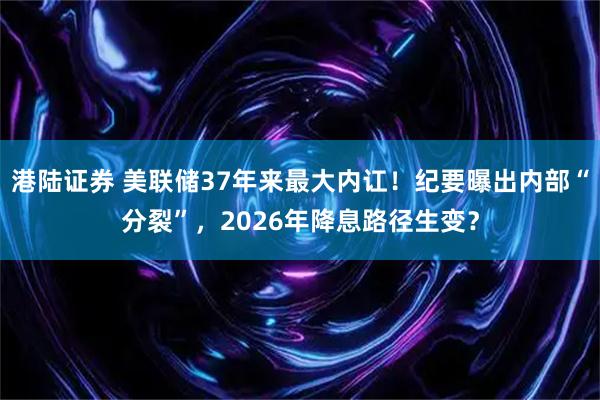 港陆证券 美联储37年来最大内讧！纪要曝出内部“分裂”，2026年降息路径生变？