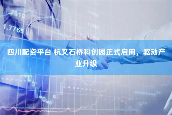 四川配资平台 杭叉石桥科创园正式启用，驱动产业升级