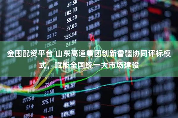 金囤配资平台 山东高速集团创新鲁疆协同评标模式，赋能全国统一大市场建设
