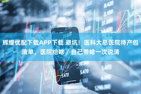 辉煌优配下载APP下载 避坑！医科大总医院待产包清单，医院给啥 / 自己带啥一次说清