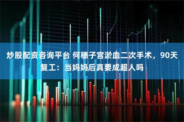 炒股配资咨询平台 何穗子宫淤血二次手术，90天复工：当妈妈后真要成超人吗