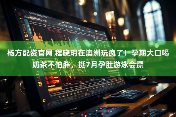 杨方配资官网 程晓玥在澳洲玩疯了！孕期大口喝奶茶不怕胖，挺7月孕肚游泳会漂
