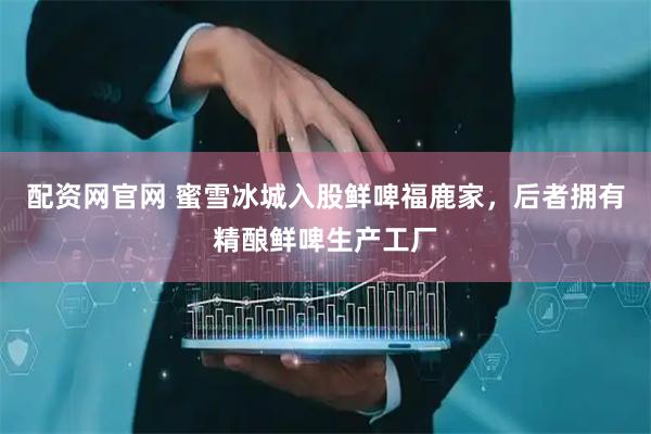 配资网官网 蜜雪冰城入股鲜啤福鹿家，后者拥有精酿鲜啤生产工厂
