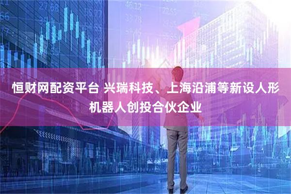 恒财网配资平台 兴瑞科技、上海沿浦等新设人形机器人创投合伙企业
