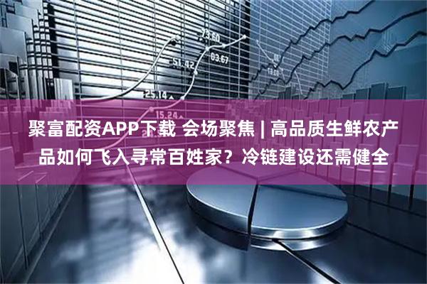 聚富配资APP下载 会场聚焦 | 高品质生鲜农产品如何飞入寻常百姓家？冷链建设还需健全
