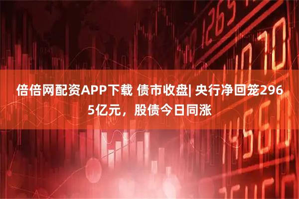 倍倍网配资APP下载 债市收盘| 央行净回笼2965亿元，股债今日同涨