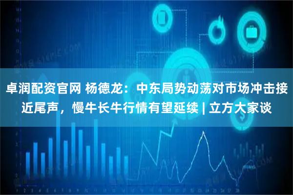 卓润配资官网 杨德龙：中东局势动荡对市场冲击接近尾声，慢牛长牛行情有望延续 | 立方大家谈