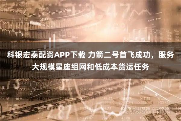 科银宏泰配资APP下载 力箭二号首飞成功，服务大规模星座组网和低成本货运任务