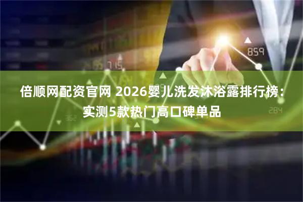 倍顺网配资官网 2026婴儿洗发沐浴露排行榜：实测5款热门高口碑单品