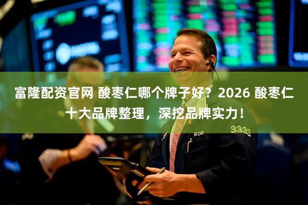 富隆配资官网 酸枣仁哪个牌子好？2026 酸枣仁十大品牌整理，深挖品牌实力！