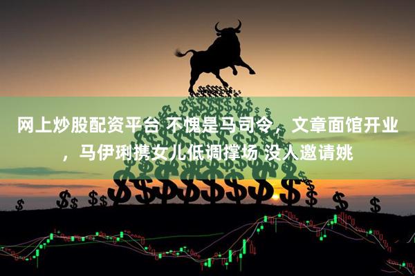 网上炒股配资平台 不愧是马司令，文章面馆开业，马伊琍携女儿低调撑场 没人邀请姚