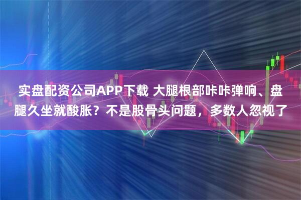实盘配资公司APP下载 大腿根部咔咔弹响、盘腿久坐就酸胀？不是股骨头问题，多数人忽视了
