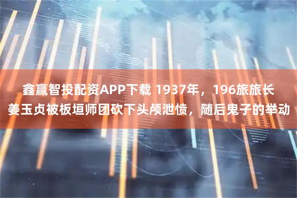 鑫赢智投配资APP下载 1937年，196旅旅长姜玉贞被板垣师团砍下头颅泄愤，随后鬼子的举动
