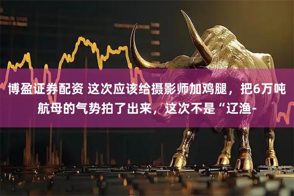 博盈证券配资 这次应该给摄影师加鸡腿，把6万吨航母的气势拍了出来，这次不是“辽渔-